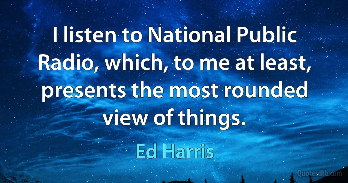 I listen to National Public Radio, which, to me at least, presents the most rounded view of things. (Ed Harris)