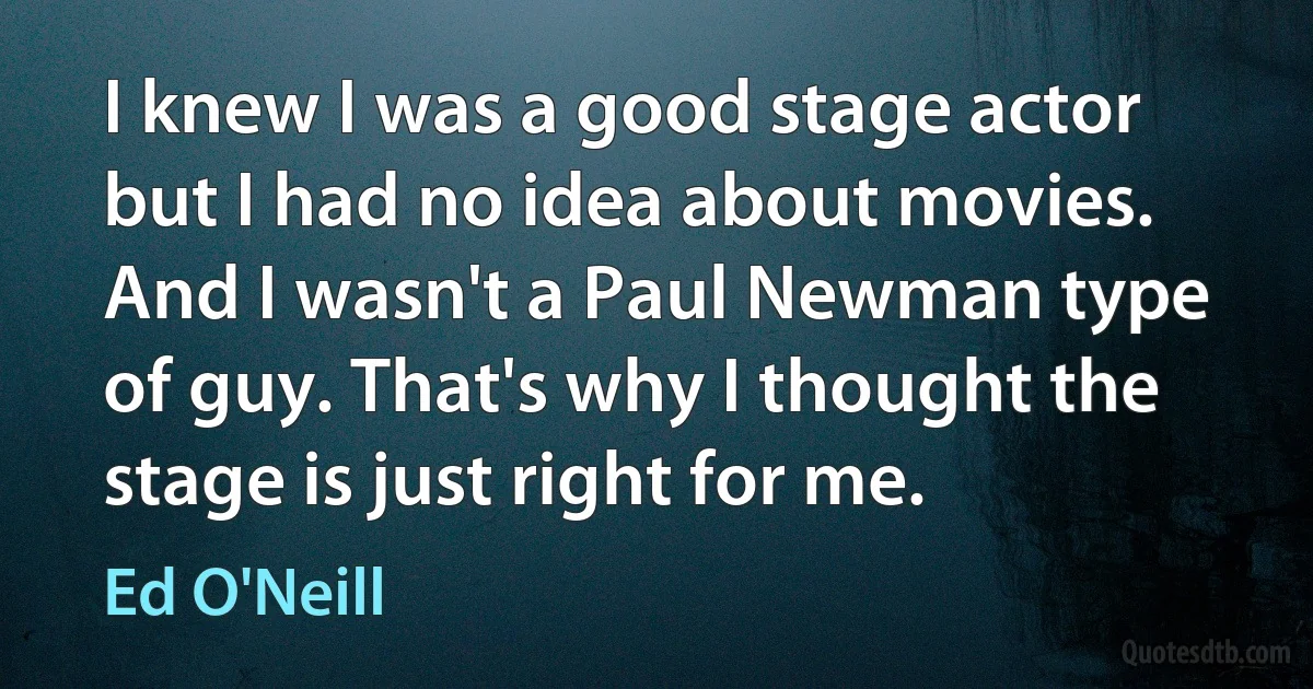 I knew I was a good stage actor but I had no idea about movies. And I wasn't a Paul Newman type of guy. That's why I thought the stage is just right for me. (Ed O'Neill)