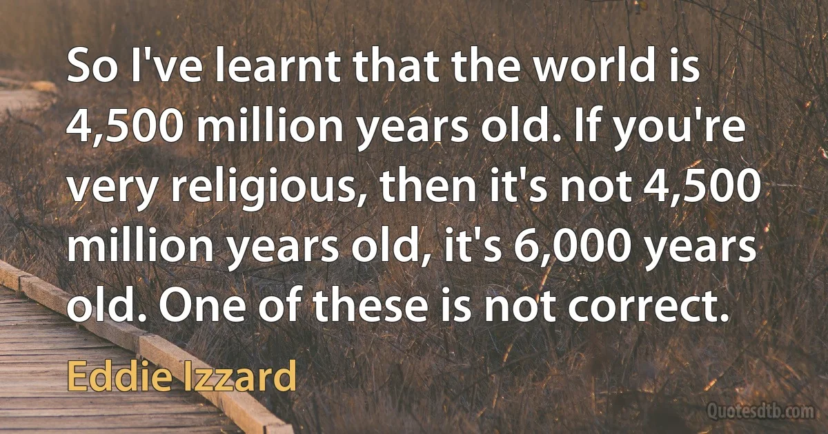 So I've learnt that the world is 4,500 million years old. If you're very religious, then it's not 4,500 million years old, it's 6,000 years old. One of these is not correct. (Eddie Izzard)