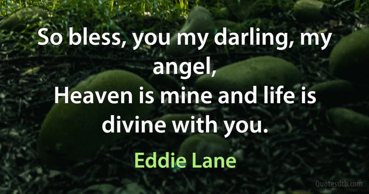 So bless, you my darling, my angel,
Heaven is mine and life is divine with you. (Eddie Lane)