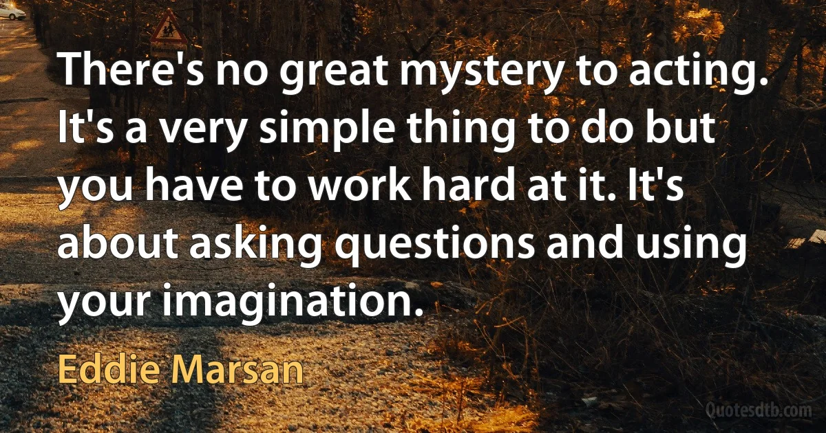 There's no great mystery to acting. It's a very simple thing to do but you have to work hard at it. It's about asking questions and using your imagination. (Eddie Marsan)