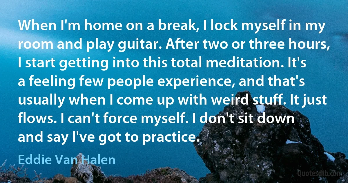 When I'm home on a break, I lock myself in my room and play guitar. After two or three hours, I start getting into this total meditation. It's a feeling few people experience, and that's usually when I come up with weird stuff. It just flows. I can't force myself. I don't sit down and say I've got to practice. (Eddie Van Halen)