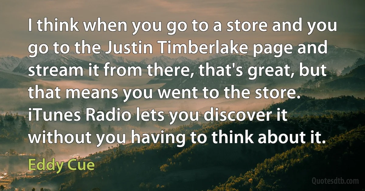 I think when you go to a store and you go to the Justin Timberlake page and stream it from there, that's great, but that means you went to the store. iTunes Radio lets you discover it without you having to think about it. (Eddy Cue)