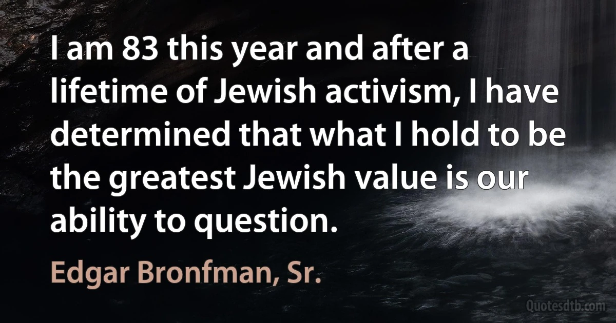 I am 83 this year and after a lifetime of Jewish activism, I have determined that what I hold to be the greatest Jewish value is our ability to question. (Edgar Bronfman, Sr.)