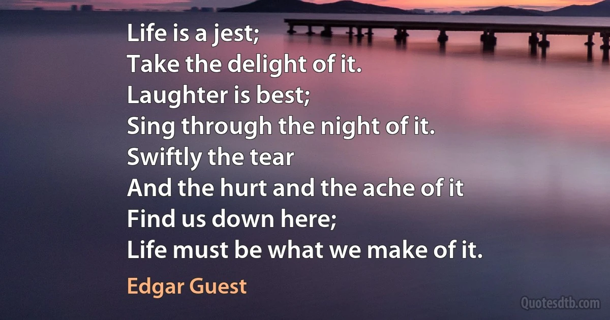 Life is a jest;
Take the delight of it.
Laughter is best;
Sing through the night of it.
Swiftly the tear
And the hurt and the ache of it
Find us down here;
Life must be what we make of it. (Edgar Guest)