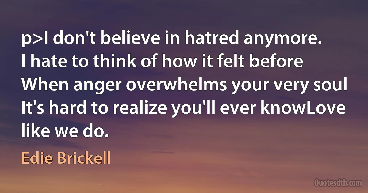 p>I don't believe in hatred anymore.
I hate to think of how it felt before
When anger overwhelms your very soul
It's hard to realize you'll ever knowLove like we do. (Edie Brickell)