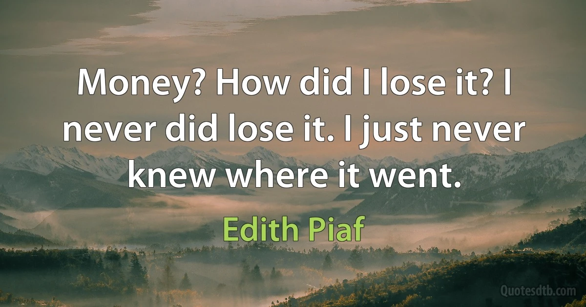 Money? How did I lose it? I never did lose it. I just never knew where it went. (Edith Piaf)