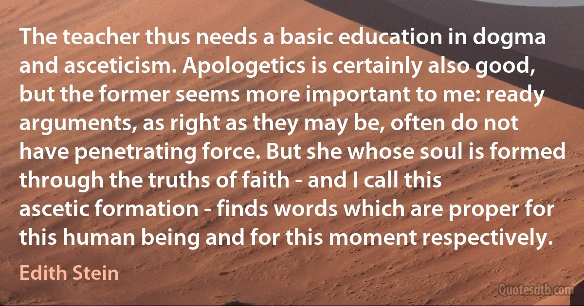 The teacher thus needs a basic education in dogma and asceticism. Apologetics is certainly also good, but the former seems more important to me: ready arguments, as right as they may be, often do not have penetrating force. But she whose soul is formed through the truths of faith - and I call this ascetic formation - finds words which are proper for this human being and for this moment respectively. (Edith Stein)