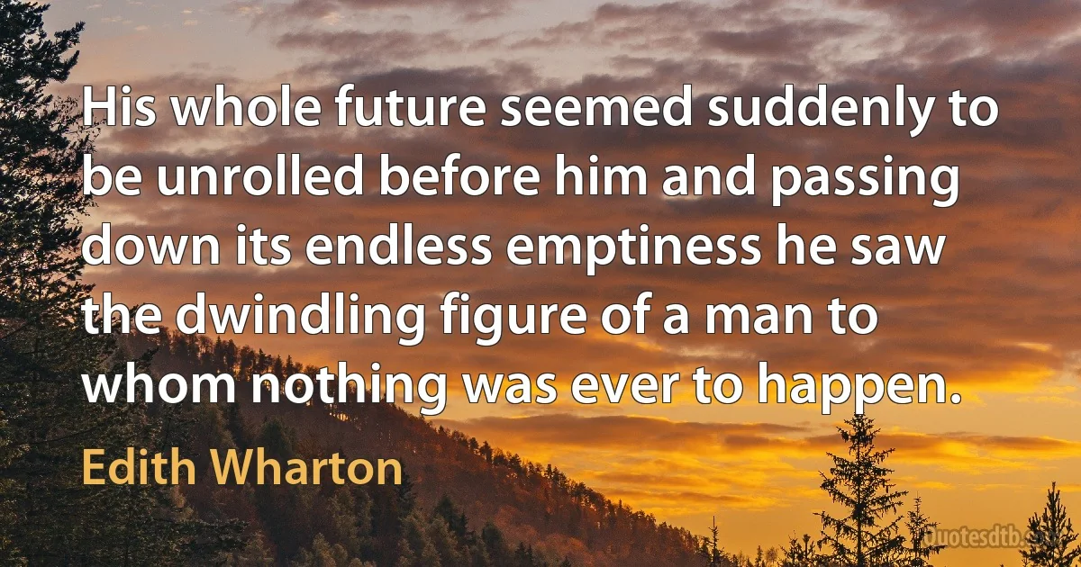 His whole future seemed suddenly to be unrolled before him and passing down its endless emptiness he saw the dwindling figure of a man to whom nothing was ever to happen. (Edith Wharton)