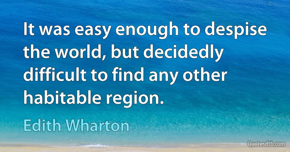 It was easy enough to despise the world, but decidedly difficult to find any other habitable region. (Edith Wharton)