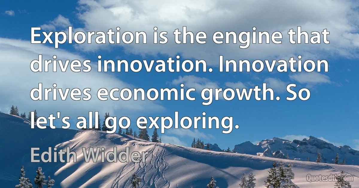 Exploration is the engine that drives innovation. Innovation drives economic growth. So let's all go exploring. (Edith Widder)