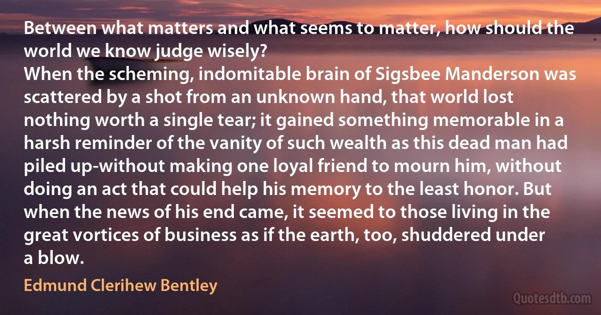 Between what matters and what seems to matter, how should the world we know judge wisely?
When the scheming, indomitable brain of Sigsbee Manderson was scattered by a shot from an unknown hand, that world lost nothing worth a single tear; it gained something memorable in a harsh reminder of the vanity of such wealth as this dead man had piled up-without making one loyal friend to mourn him, without doing an act that could help his memory to the least honor. But when the news of his end came, it seemed to those living in the great vortices of business as if the earth, too, shuddered under a blow. (Edmund Clerihew Bentley)