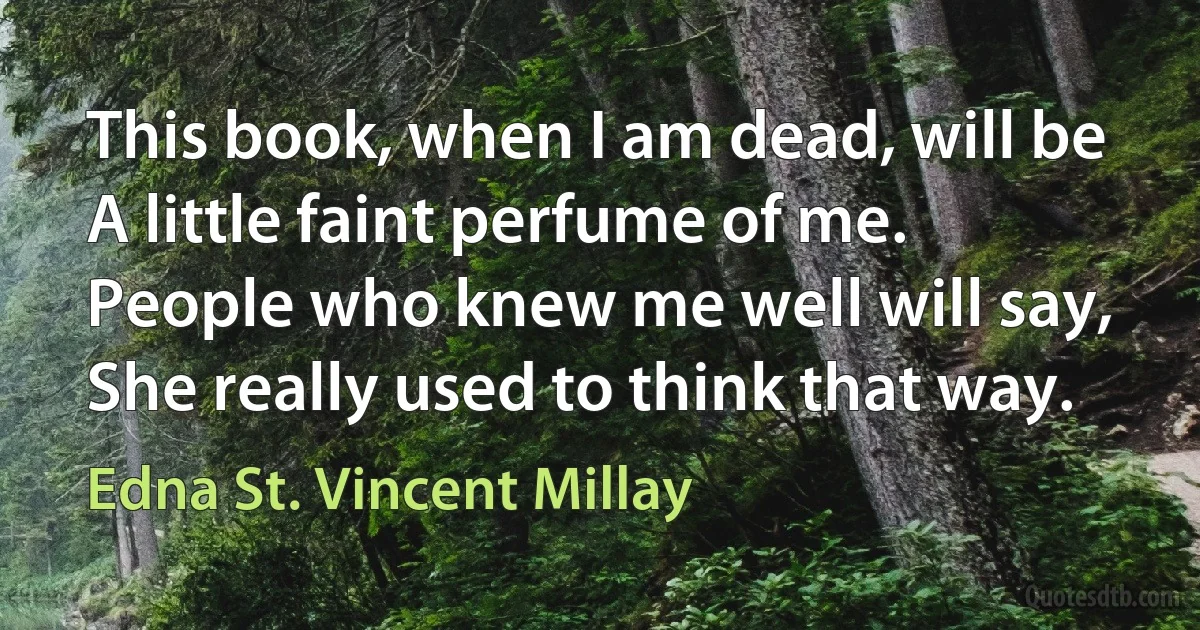 This book, when I am dead, will be A little faint perfume of me. People who knew me well will say, She really used to think that way. (Edna St. Vincent Millay)