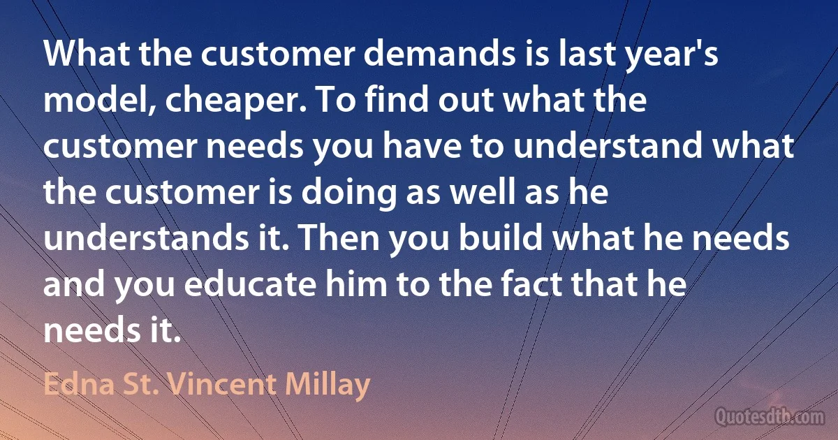 What the customer demands is last year's model, cheaper. To find out what the customer needs you have to understand what the customer is doing as well as he understands it. Then you build what he needs and you educate him to the fact that he needs it. (Edna St. Vincent Millay)