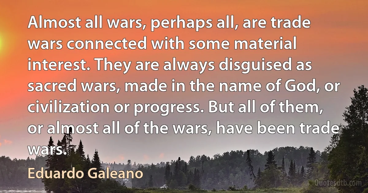 Almost all wars, perhaps all, are trade wars connected with some material interest. They are always disguised as sacred wars, made in the name of God, or civilization or progress. But all of them, or almost all of the wars, have been trade wars. (Eduardo Galeano)