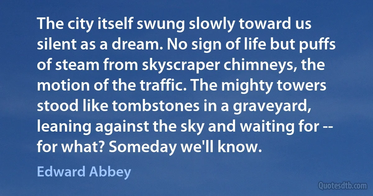 The city itself swung slowly toward us silent as a dream. No sign of life but puffs of steam from skyscraper chimneys, the motion of the traffic. The mighty towers stood like tombstones in a graveyard, leaning against the sky and waiting for -- for what? Someday we'll know. (Edward Abbey)