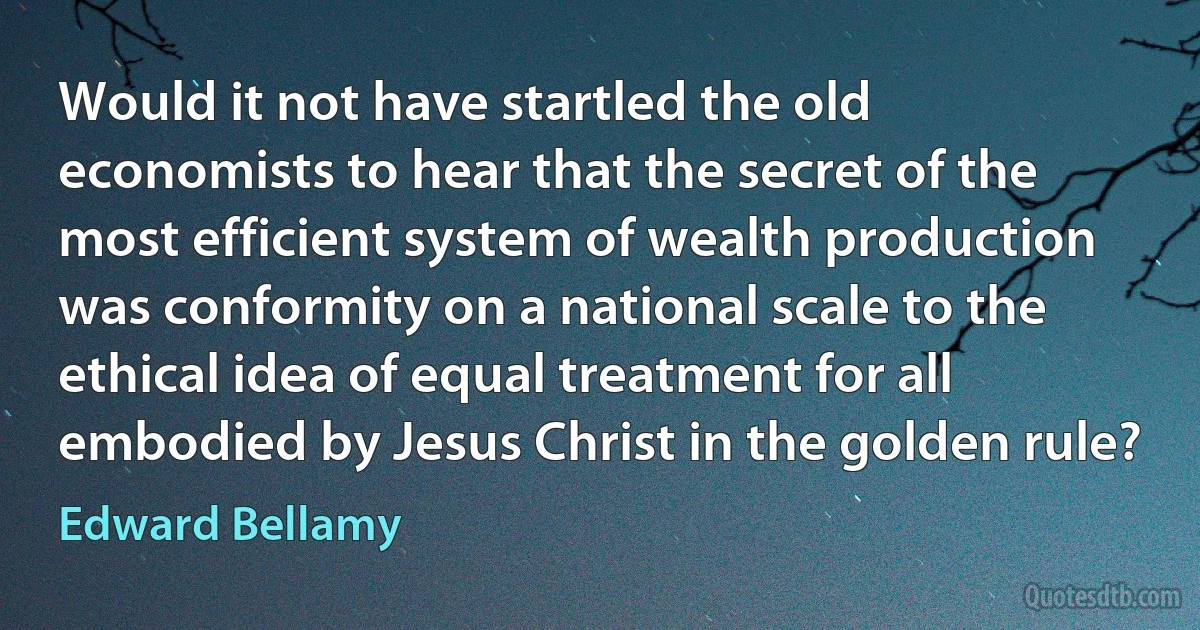 Would it not have startled the old economists to hear that the secret of the most efficient system of wealth production was conformity on a national scale to the ethical idea of equal treatment for all embodied by Jesus Christ in the golden rule? (Edward Bellamy)