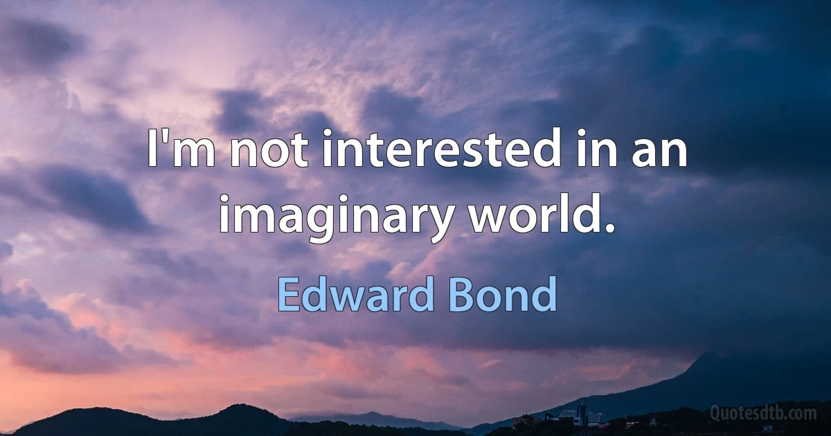 I'm not interested in an imaginary world. (Edward Bond)