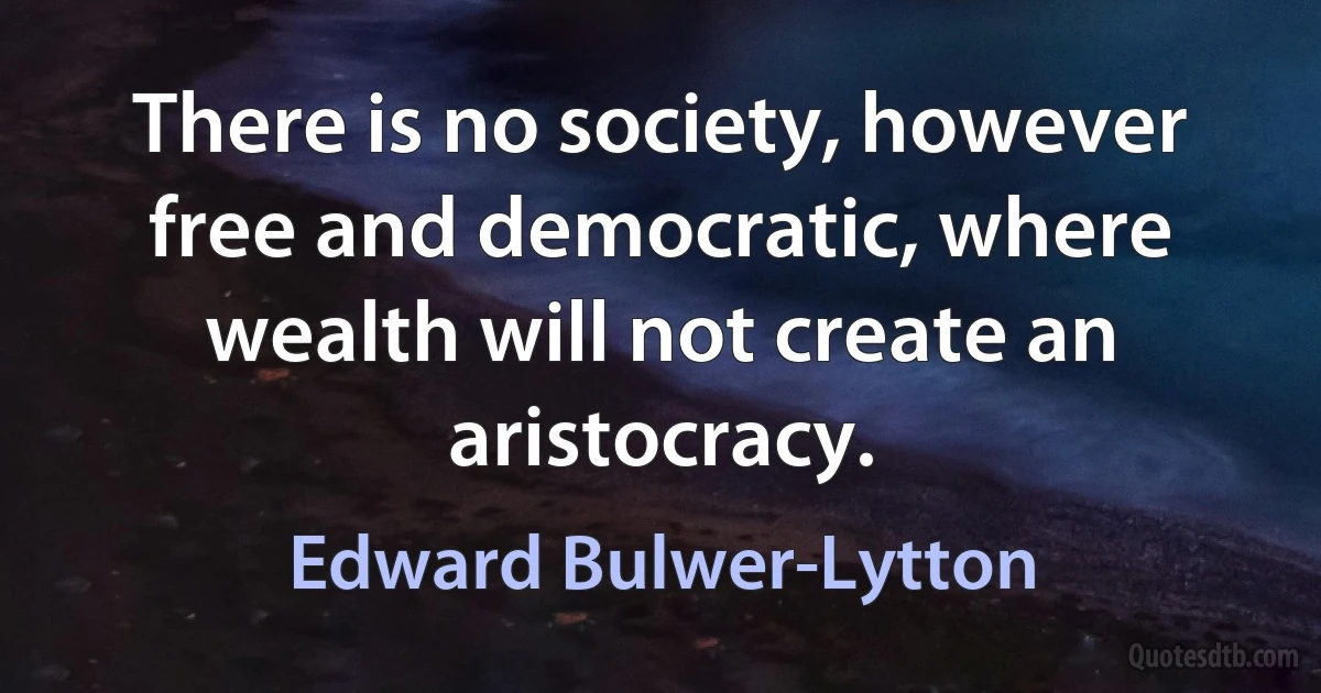 There is no society, however free and democratic, where wealth will not create an aristocracy. (Edward Bulwer-Lytton)