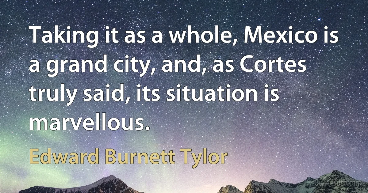 Taking it as a whole, Mexico is a grand city, and, as Cortes truly said, its situation is marvellous. (Edward Burnett Tylor)