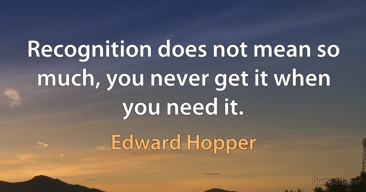 Recognition does not mean so much, you never get it when you need it. (Edward Hopper)