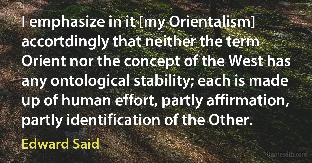 I emphasize in it [my Orientalism] accortdingly that neither the term Orient nor the concept of the West has any ontological stability; each is made up of human effort, partly affirmation, partly identification of the Other. (Edward Said)