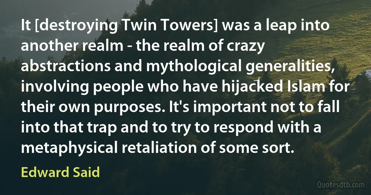 It [destroying Twin Towers] was a leap into another realm - the realm of crazy abstractions and mythological generalities, involving people who have hijacked Islam for their own purposes. It's important not to fall into that trap and to try to respond with a metaphysical retaliation of some sort. (Edward Said)