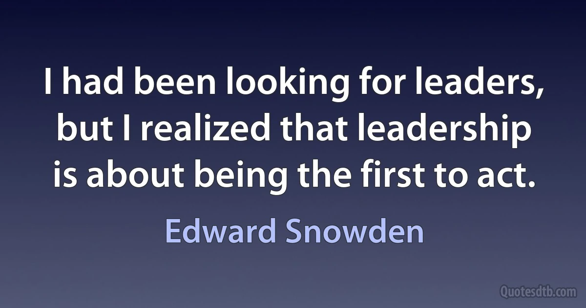 I had been looking for leaders, but I realized that leadership is about being the first to act. (Edward Snowden)