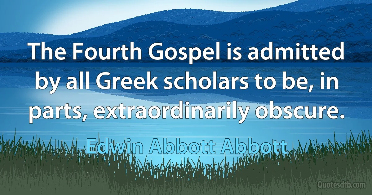 The Fourth Gospel is admitted by all Greek scholars to be, in parts, extraordinarily obscure. (Edwin Abbott Abbott)