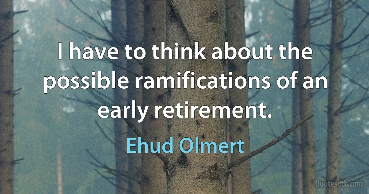 I have to think about the possible ramifications of an early retirement. (Ehud Olmert)