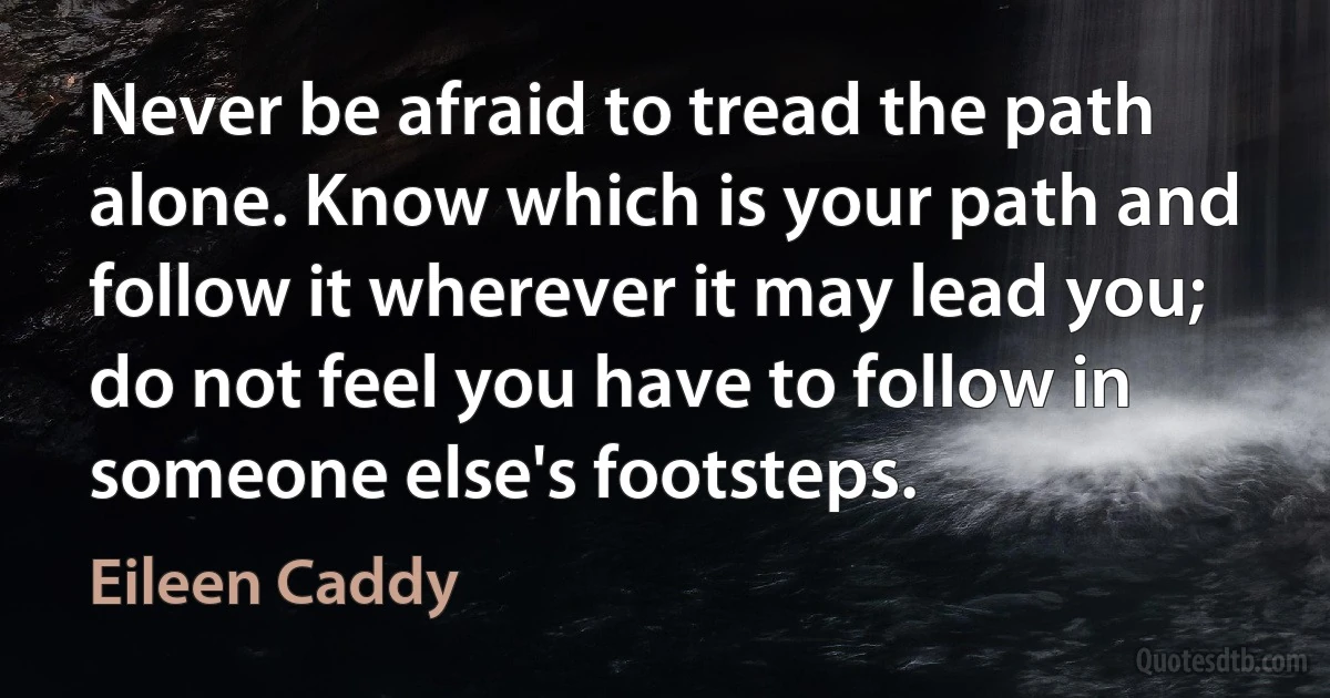 Never be afraid to tread the path alone. Know which is your path and follow it wherever it may lead you; do not feel you have to follow in someone else's footsteps. (Eileen Caddy)