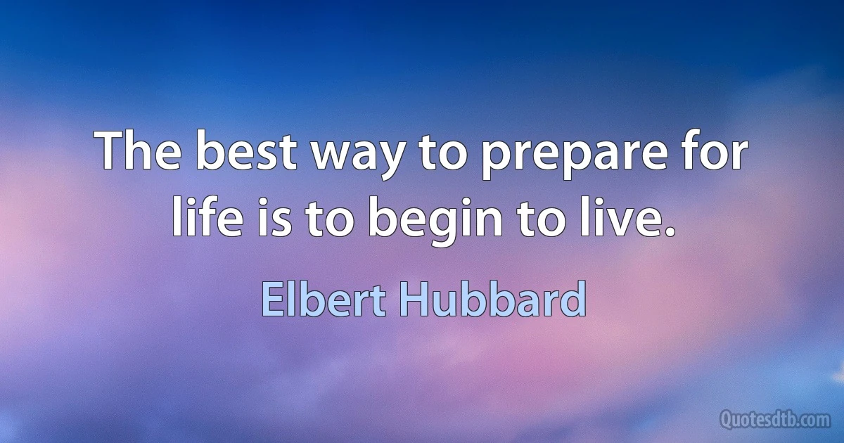 The best way to prepare for life is to begin to live. (Elbert Hubbard)