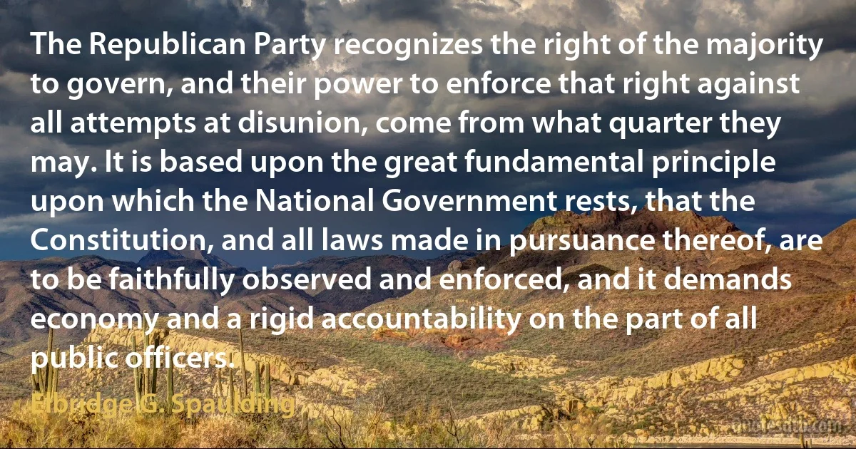 The Republican Party recognizes the right of the majority to govern, and their power to enforce that right against all attempts at disunion, come from what quarter they may. It is based upon the great fundamental principle upon which the National Government rests, that the Constitution, and all laws made in pursuance thereof, are to be faithfully observed and enforced, and it demands economy and a rigid accountability on the part of all public officers. (Elbridge G. Spaulding)