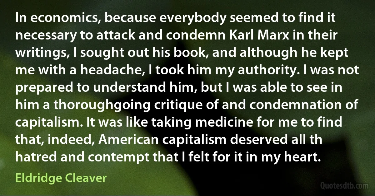 In economics, because everybody seemed to find it necessary to attack and condemn Karl Marx in their writings, I sought out his book, and although he kept me with a headache, I took him my authority. I was not prepared to understand him, but I was able to see in him a thoroughgoing critique of and condemnation of capitalism. It was like taking medicine for me to find that, indeed, American capitalism deserved all th hatred and contempt that I felt for it in my heart. (Eldridge Cleaver)