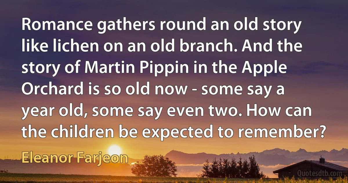 Romance gathers round an old story like lichen on an old branch. And the story of Martin Pippin in the Apple Orchard is so old now - some say a year old, some say even two. How can the children be expected to remember? (Eleanor Farjeon)