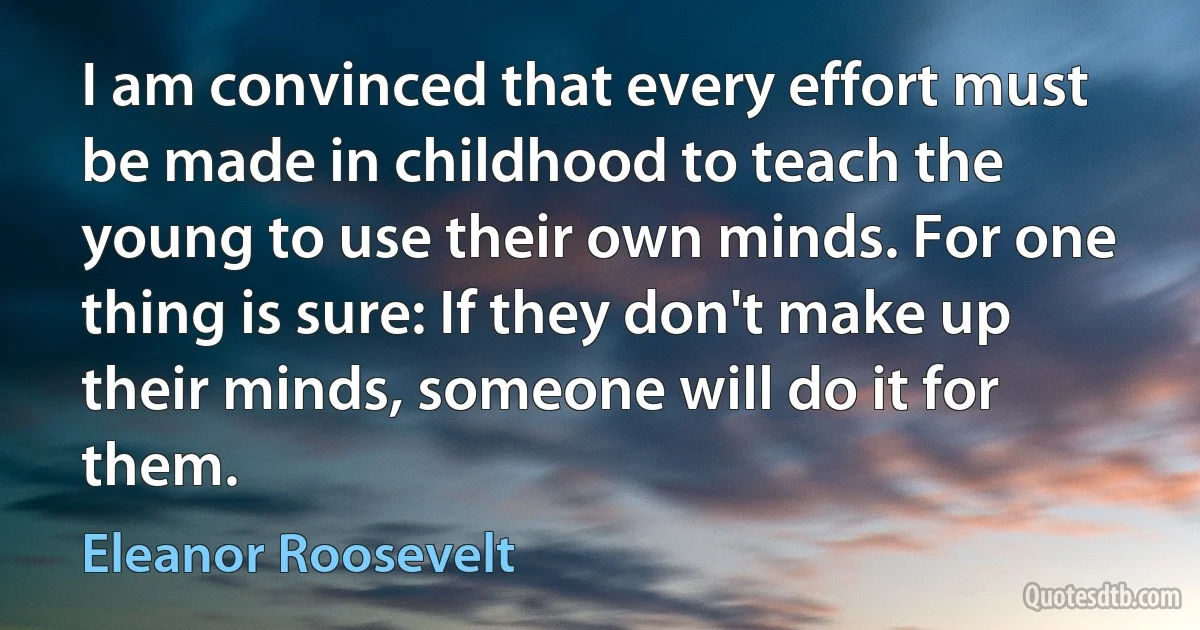 I am convinced that every effort must be made in childhood to teach the young to use their own minds. For one thing is sure: If they don't make up their minds, someone will do it for them. (Eleanor Roosevelt)