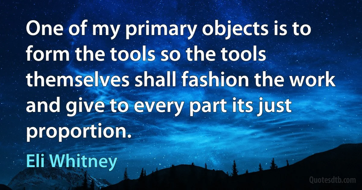 One of my primary objects is to form the tools so the tools themselves shall fashion the work and give to every part its just proportion. (Eli Whitney)