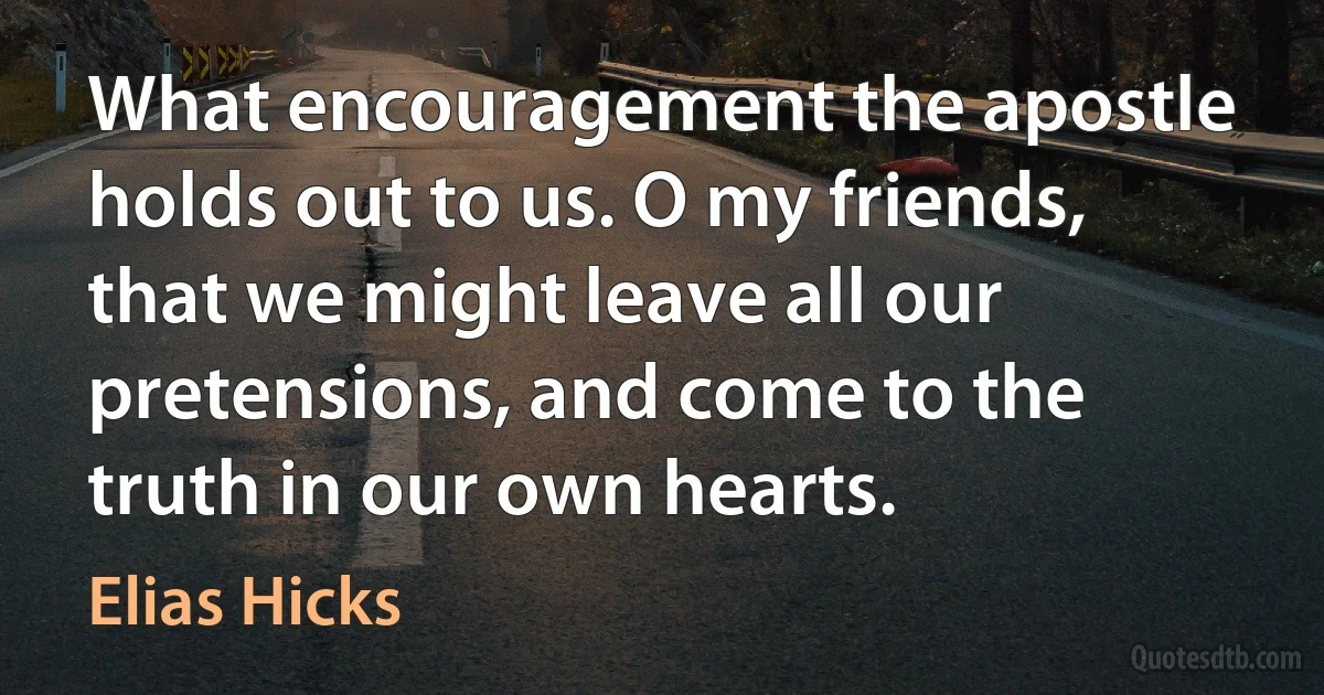 What encouragement the apostle holds out to us. O my friends, that we might leave all our pretensions, and come to the truth in our own hearts. (Elias Hicks)