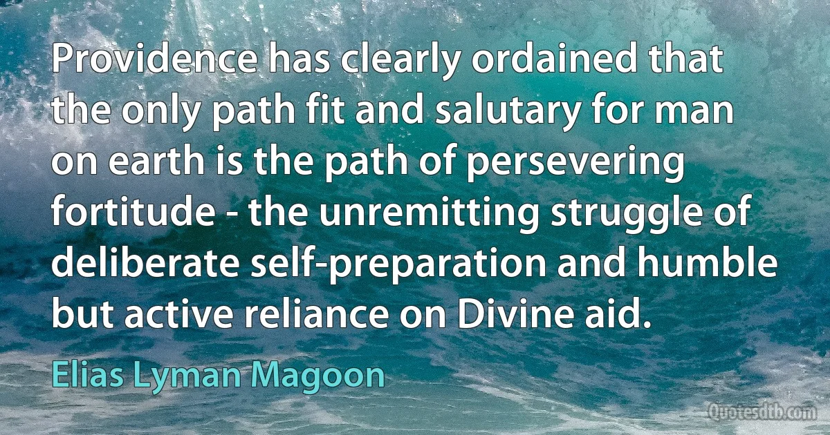 Providence has clearly ordained that the only path fit and salutary for man on earth is the path of persevering fortitude - the unremitting struggle of deliberate self-preparation and humble but active reliance on Divine aid. (Elias Lyman Magoon)