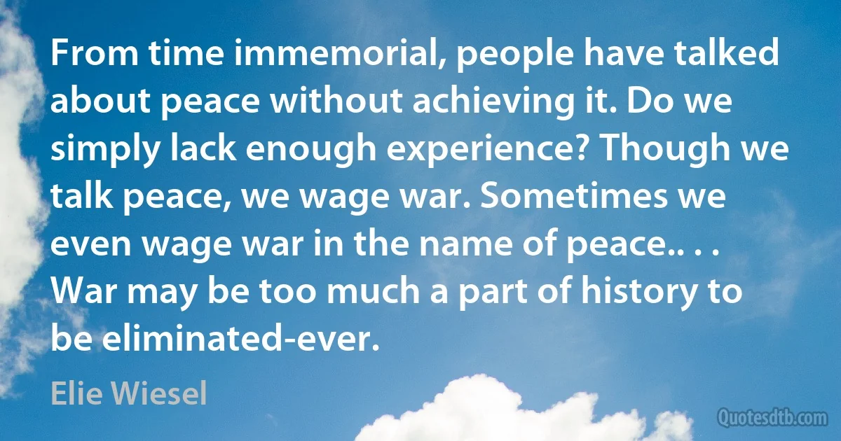 From time immemorial, people have talked about peace without achieving it. Do we simply lack enough experience? Though we talk peace, we wage war. Sometimes we even wage war in the name of peace.. . . War may be too much a part of history to be eliminated-ever. (Elie Wiesel)