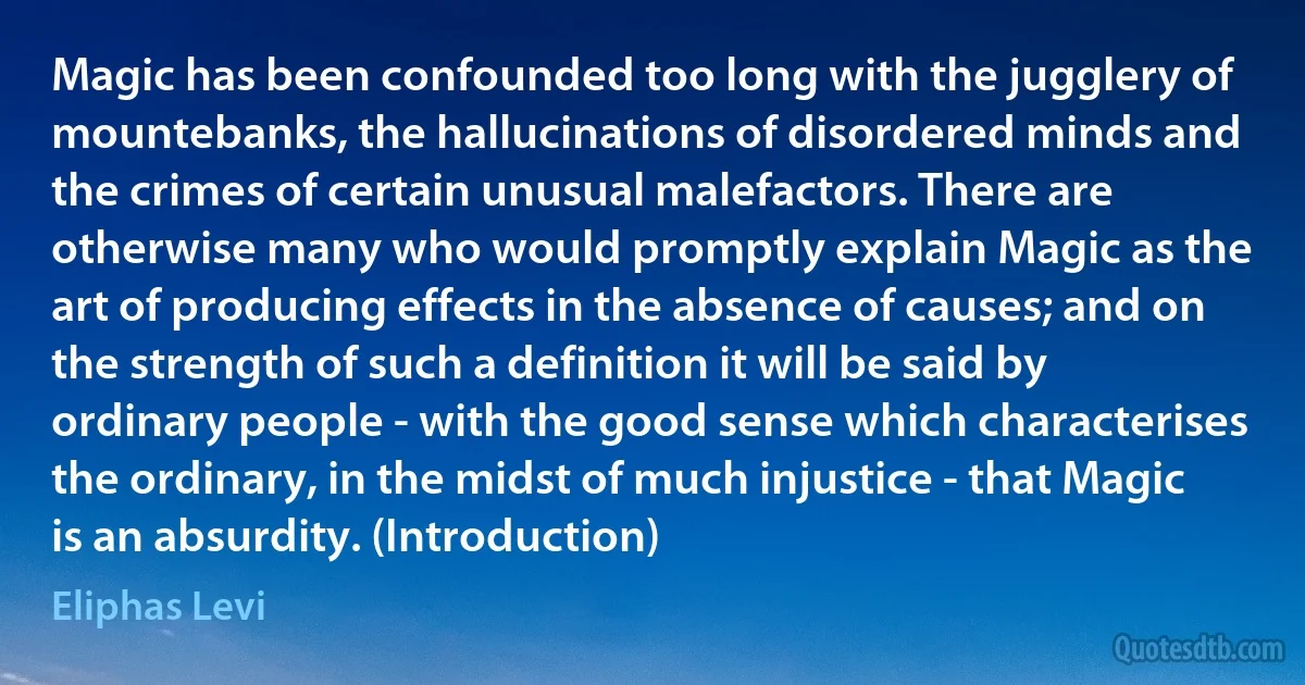 Magic has been confounded too long with the jugglery of mountebanks, the hallucinations of disordered minds and the crimes of certain unusual malefactors. There are otherwise many who would promptly explain Magic as the art of producing effects in the absence of causes; and on the strength of such a definition it will be said by ordinary people - with the good sense which characterises the ordinary, in the midst of much injustice - that Magic is an absurdity. (Introduction) (Eliphas Levi)