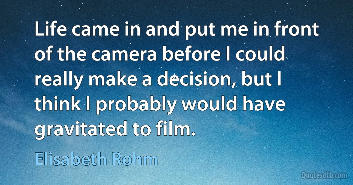 Life came in and put me in front of the camera before I could really make a decision, but I think I probably would have gravitated to film. (Elisabeth Rohm)