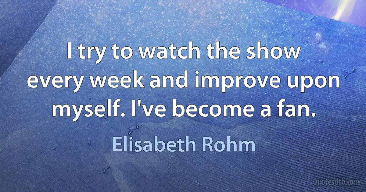 I try to watch the show every week and improve upon myself. I've become a fan. (Elisabeth Rohm)