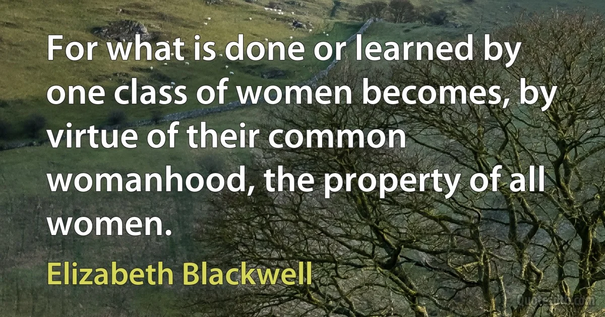 For what is done or learned by one class of women becomes, by virtue of their common womanhood, the property of all women. (Elizabeth Blackwell)