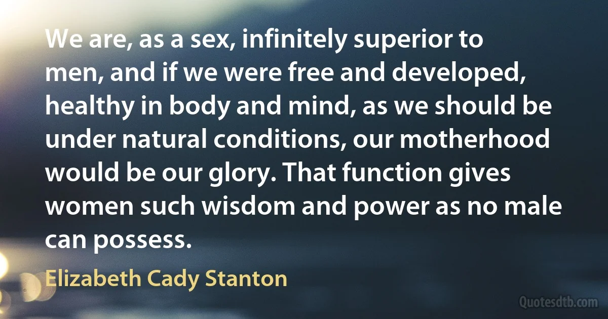 We are, as a sex, infinitely superior to men, and if we were free and developed, healthy in body and mind, as we should be under natural conditions, our motherhood would be our glory. That function gives women such wisdom and power as no male can possess. (Elizabeth Cady Stanton)