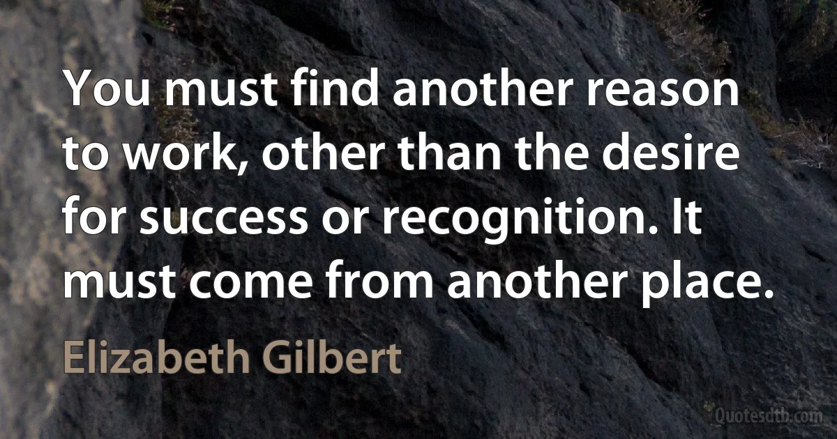 You must find another reason to work, other than the desire for success or recognition. It must come from another place. (Elizabeth Gilbert)