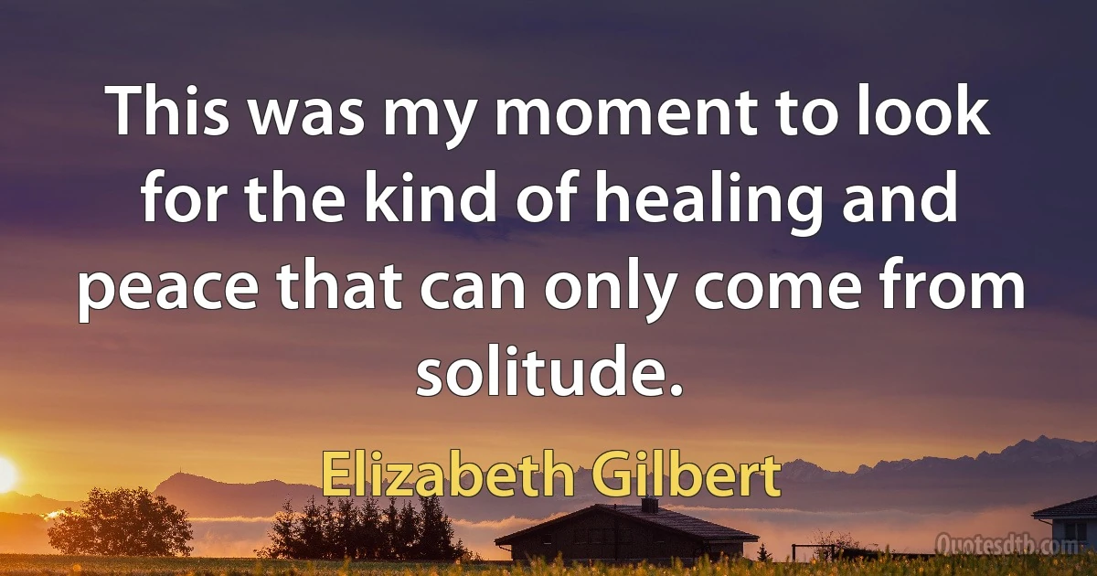 This was my moment to look for the kind of healing and peace that can only come from solitude. (Elizabeth Gilbert)