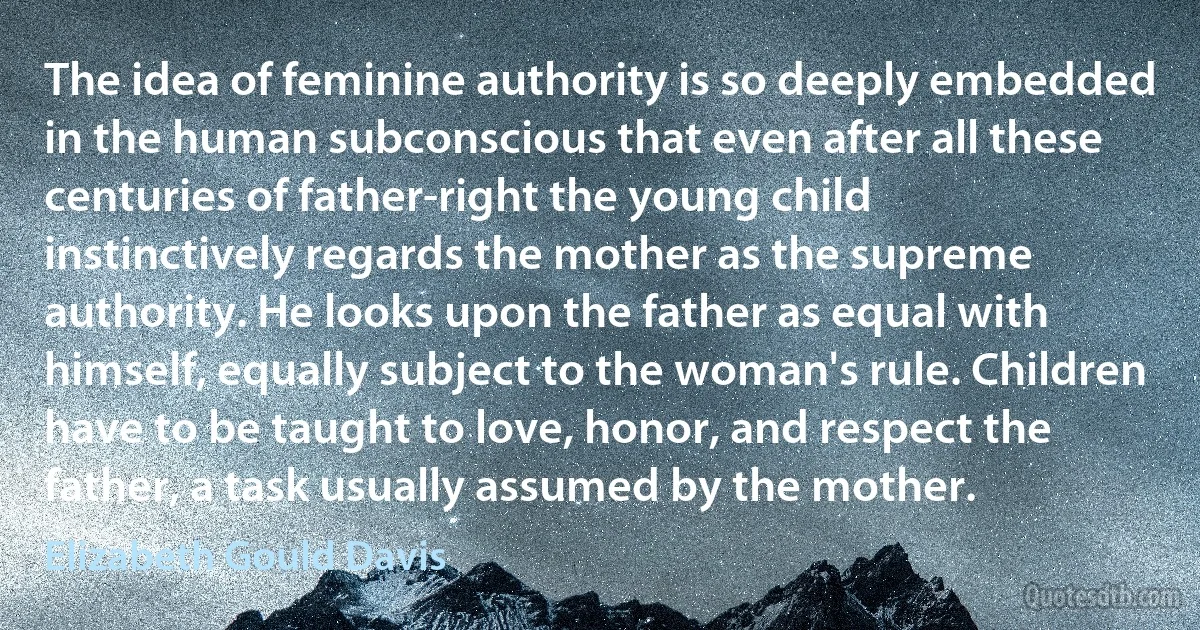 The idea of feminine authority is so deeply embedded in the human subconscious that even after all these centuries of father-right the young child instinctively regards the mother as the supreme authority. He looks upon the father as equal with himself, equally subject to the woman's rule. Children have to be taught to love, honor, and respect the father, a task usually assumed by the mother. (Elizabeth Gould Davis)