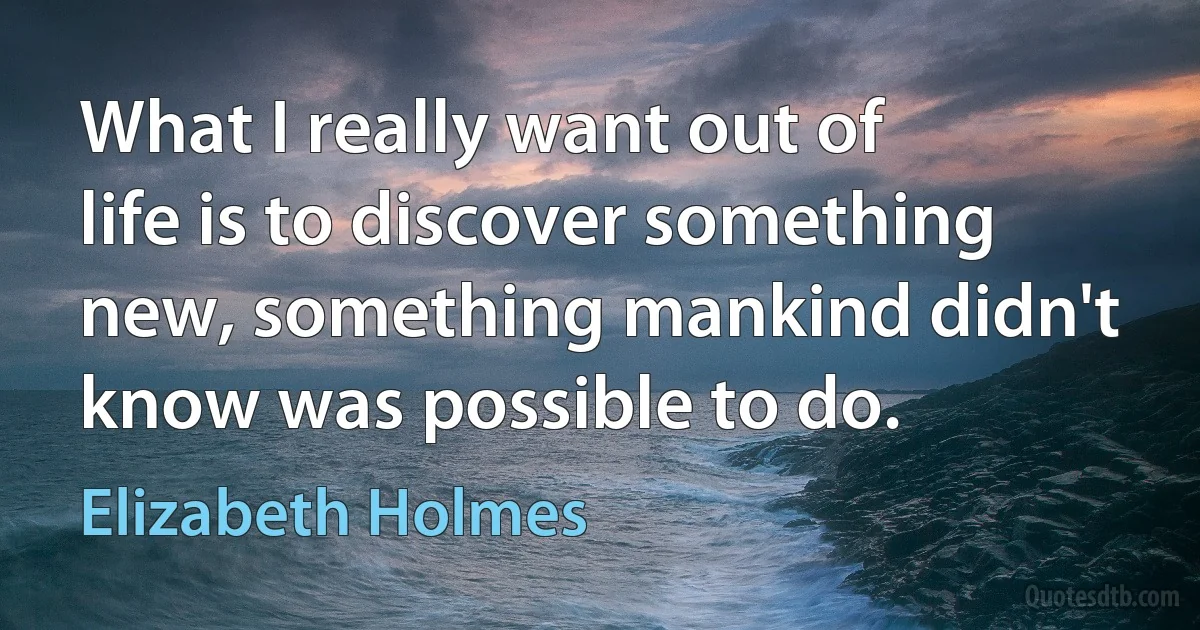 What I really want out of life is to discover something new, something mankind didn't know was possible to do. (Elizabeth Holmes)