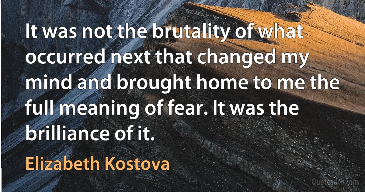 It was not the brutality of what occurred next that changed my mind and brought home to me the full meaning of fear. It was the brilliance of it. (Elizabeth Kostova)